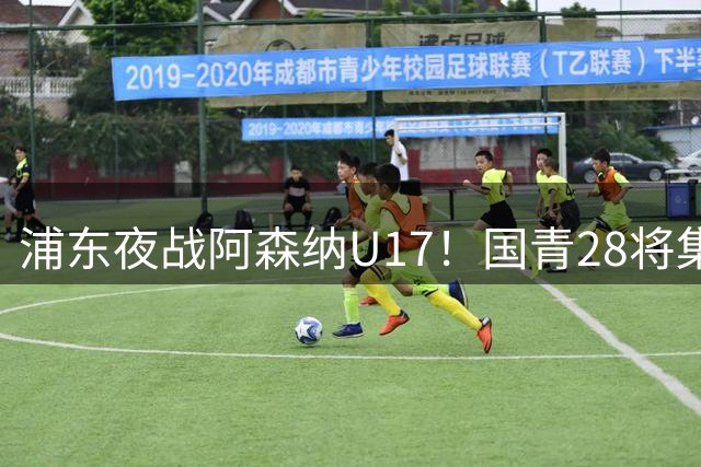 浦东夜战阿森纳U17！国青28将集结，邝兆镭徐正鹏领衔冲击世少赛